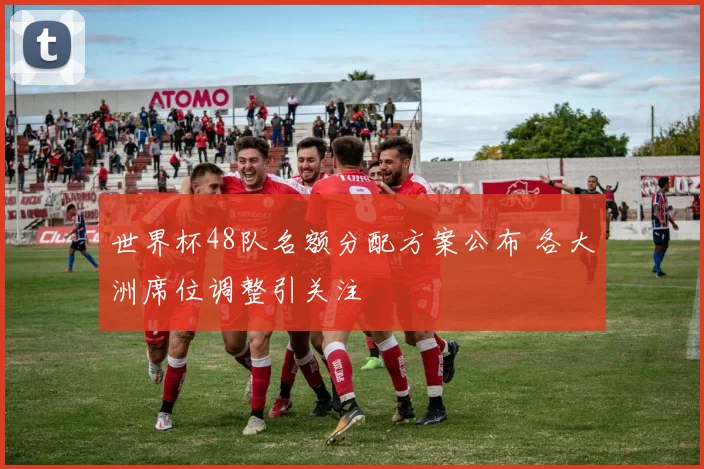 世界杯48队名额分配方案公布 各大洲席位调整引关注