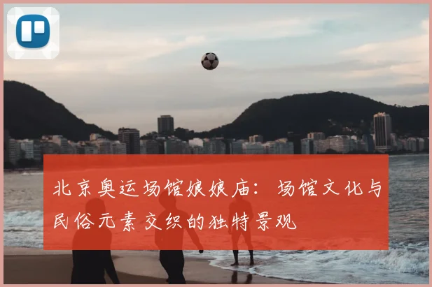 北京奥运场馆娘娘庙:场馆文化与民俗元素交织的独特景观