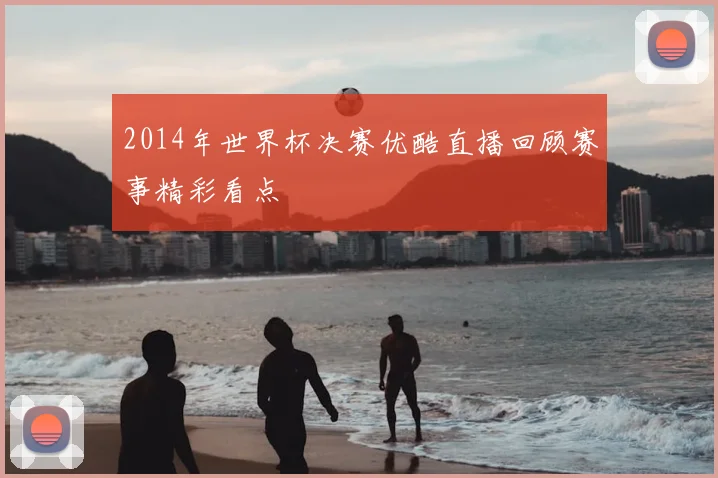 2014年世界杯决赛优酷直播回顾赛事精彩看点