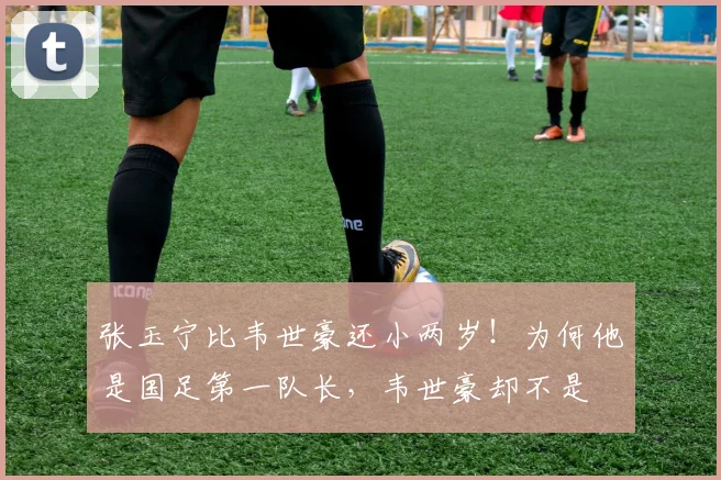 张玉宁比韦世豪还小两岁!为何他是国足第一队长,韦世豪却不是