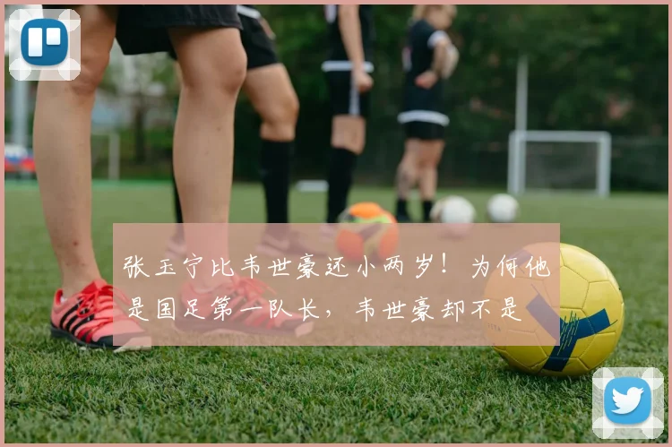 张玉宁比韦世豪还小两岁!为何他是国足第一队长,韦世豪却不是